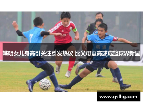 姚明女儿身高引关注引发热议 比父母更高或成篮球界新星
