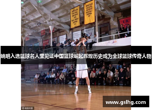姚明入选篮球名人堂见证中国篮球崛起辉煌历史成为全球篮球传奇人物