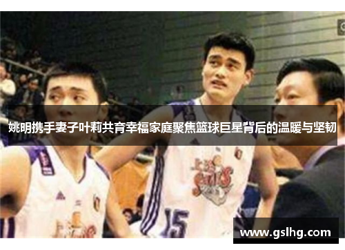 姚明携手妻子叶莉共育幸福家庭聚焦篮球巨星背后的温暖与坚韧