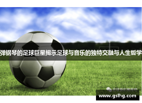 弹钢琴的足球巨星揭示足球与音乐的独特交融与人生哲学