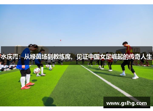 水庆霞：从绿茵场到教练席，见证中国女足崛起的传奇人生