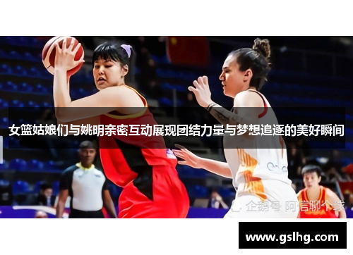 女篮姑娘们与姚明亲密互动展现团结力量与梦想追逐的美好瞬间