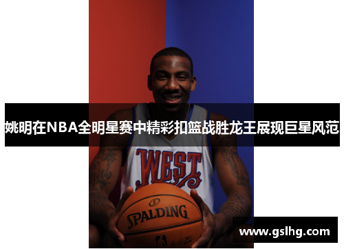 姚明在NBA全明星赛中精彩扣篮战胜龙王展现巨星风范