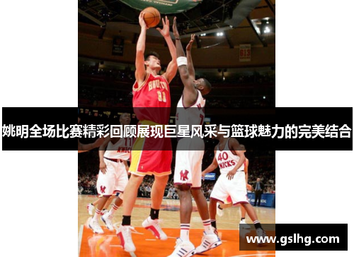 姚明全场比赛精彩回顾展现巨星风采与篮球魅力的完美结合