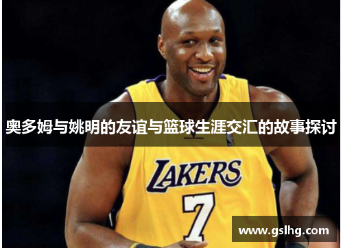 奥多姆与姚明的友谊与篮球生涯交汇的故事探讨