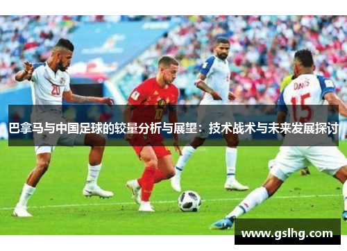 巴拿马与中国足球的较量分析与展望：技术战术与未来发展探讨